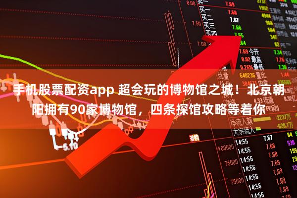 手机股票配资app 超会玩的博物馆之城！北京朝阳拥有90家博物馆，四条探馆攻略等着你