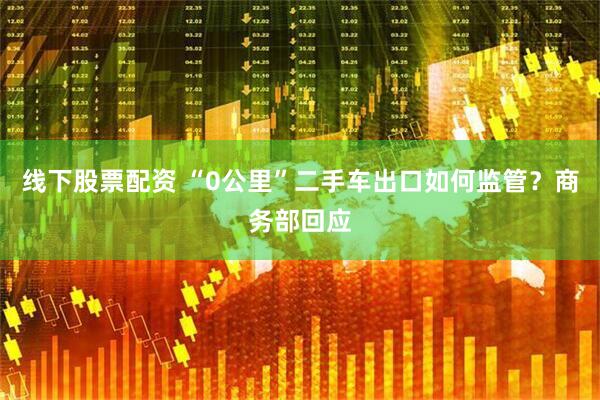 线下股票配资 “0公里”二手车出口如何监管？商务部回应