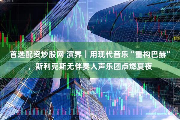 首选配资炒股网 演界｜用现代音乐“重构巴赫”，斯利克斯无伴奏人声乐团点燃夏夜