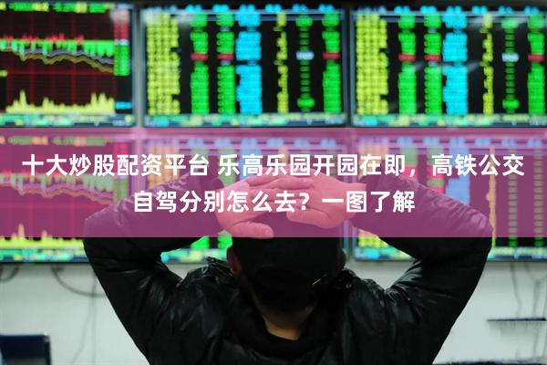 十大炒股配资平台 乐高乐园开园在即，高铁公交自驾分别怎么去？一图了解