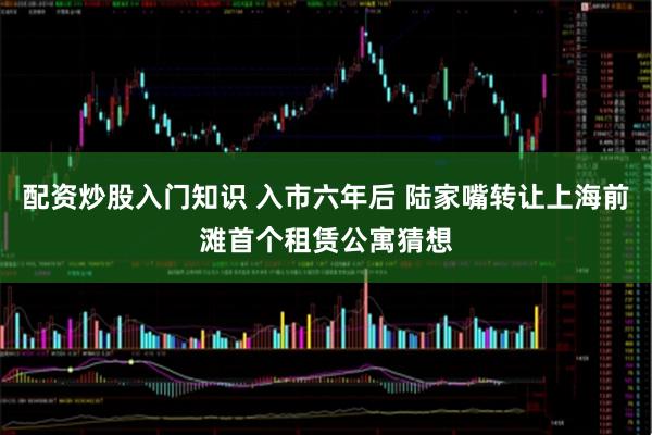 配资炒股入门知识 入市六年后 陆家嘴转让上海前滩首个租赁公寓猜想
