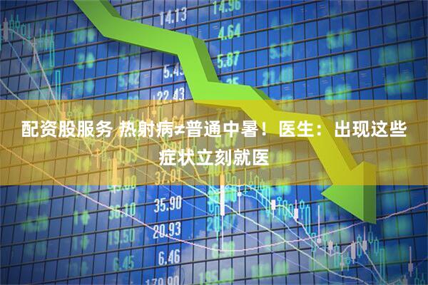 配资股服务 热射病≠普通中暑！医生：出现这些症状立刻就医