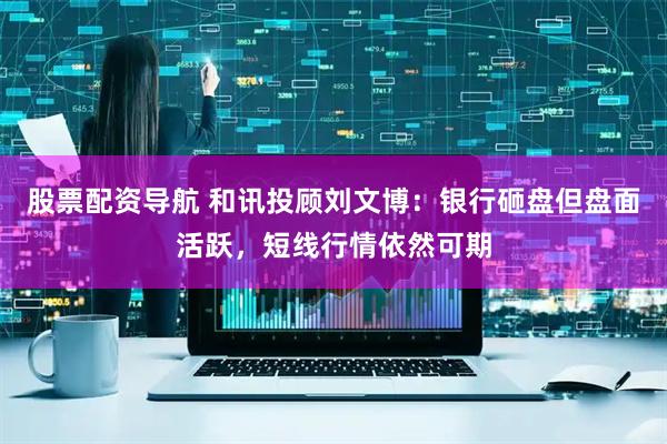 股票配资导航 和讯投顾刘文博：银行砸盘但盘面活跃，短线行情依然可期