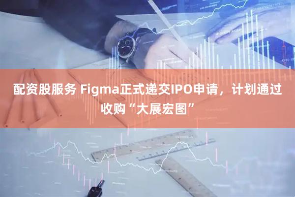 配资股服务 Figma正式递交IPO申请，计划通过收购“大展宏图”