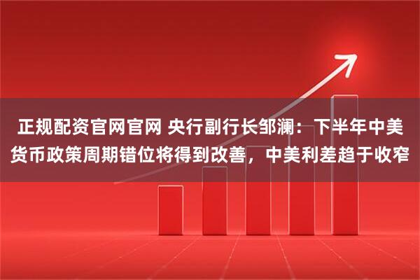 正规配资官网官网 央行副行长邹澜：下半年中美货币政策周期错位将得到改善，中美利差趋于收窄