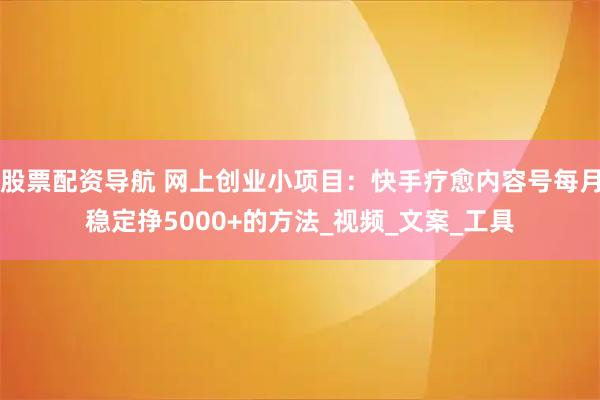 股票配资导航 网上创业小项目：快手疗愈内容号每月稳定挣5000+的方法_视频_文案_工具