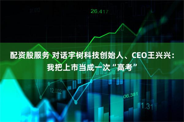 配资股服务 对话宇树科技创始人、CEO王兴兴：我把上市当成一次“高考”