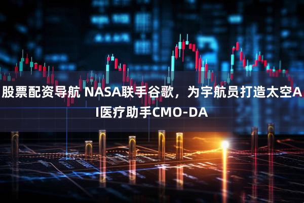 股票配资导航 NASA联手谷歌，为宇航员打造太空AI医疗助手CMO-DA
