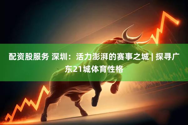 配资股服务 深圳：活力澎湃的赛事之城 | 探寻广东21城体育性格