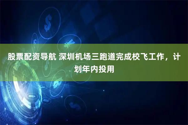 股票配资导航 深圳机场三跑道完成校飞工作，计划年内投用