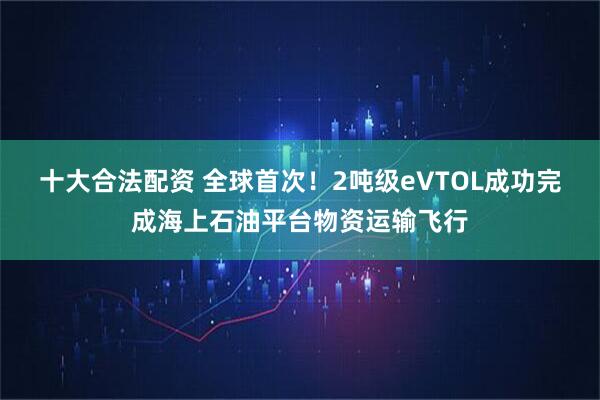 十大合法配资 全球首次！2吨级eVTOL成功完成海上石油平台物资运输飞行