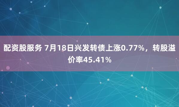 配资股服务 7月18日兴发转债上涨0.77%，转股溢价率45.41%