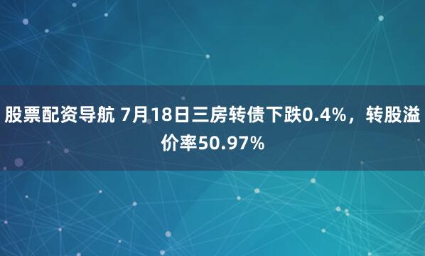 股票配资导航 7月18日三房转债下跌0.4%，转股溢价率50.97%