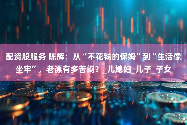 配资股服务 陈辉：从“不花钱的保姆”到“生活像坐牢”，老漂有多苦闷？_儿媳妇_儿子_子女