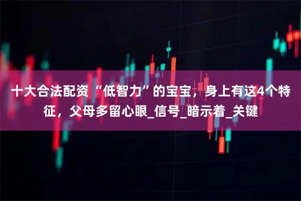 十大合法配资 “低智力”的宝宝，身上有这4个特征，父母多留心眼_信号_暗示着_关键