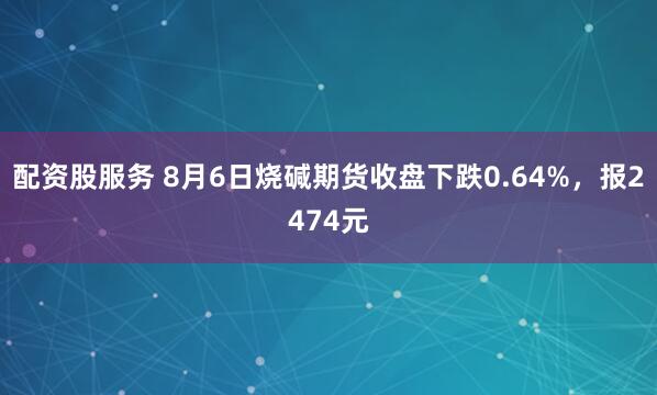配资股服务 8月6日烧碱期货收盘下跌0.64%，报2474元