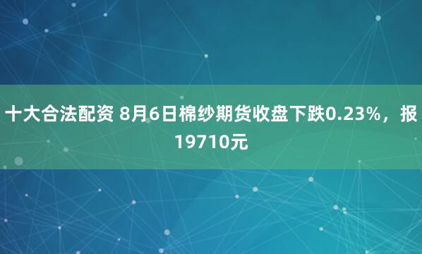 十大合法配资 8月6日棉纱期货收盘下跌0.23%，报19710元