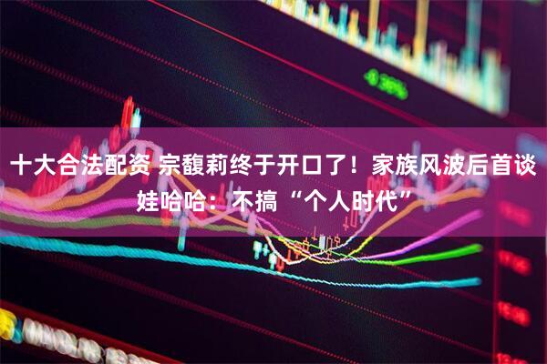 十大合法配资 宗馥莉终于开口了！家族风波后首谈娃哈哈：不搞 “个人时代”