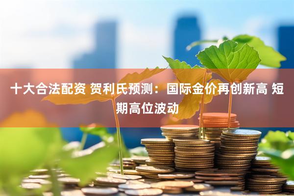 十大合法配资 贺利氏预测：国际金价再创新高 短期高位波动