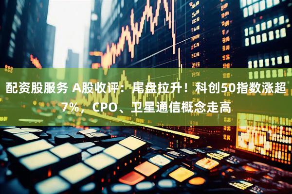 配资股服务 A股收评：尾盘拉升！科创50指数涨超7%，CPO、卫星通信概念走高