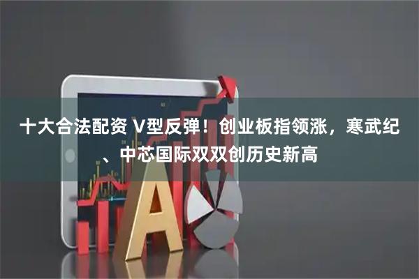 十大合法配资 V型反弹！创业板指领涨，寒武纪、中芯国际双双创历史新高