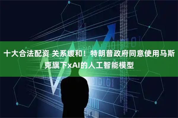 十大合法配资 关系缓和！特朗普政府同意使用马斯克旗下xAI的人工智能模型