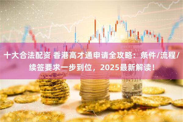 十大合法配资 香港高才通申请全攻略：条件/流程/续签要求一步到位，2025最新解读！