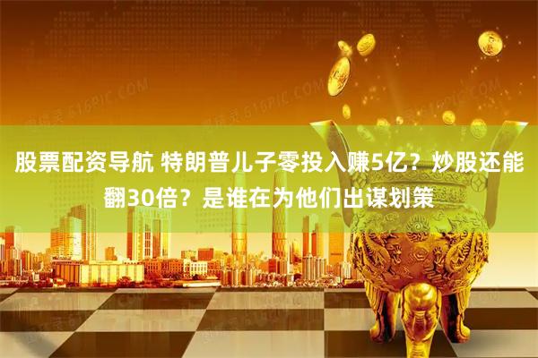 股票配资导航 特朗普儿子零投入赚5亿？炒股还能翻30倍？是谁在为他们出谋划策