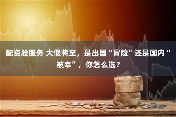 配资股服务 大假将至，是出国“冒险”还是国内“被宰”，你怎么选？