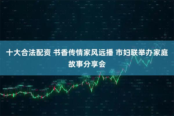 十大合法配资 书香传情家风远播 市妇联举办家庭故事分享会