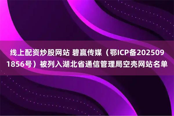 线上配资炒股网站 碧赢传媒（鄂ICP备2025091856号）被列入湖北省通信管理局空壳网站名单