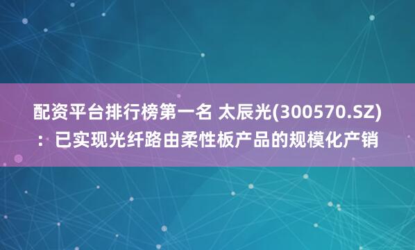 配资平台排行榜第一名 太辰光(300570.SZ)：已实现光纤路由柔性板产品的规模化产销