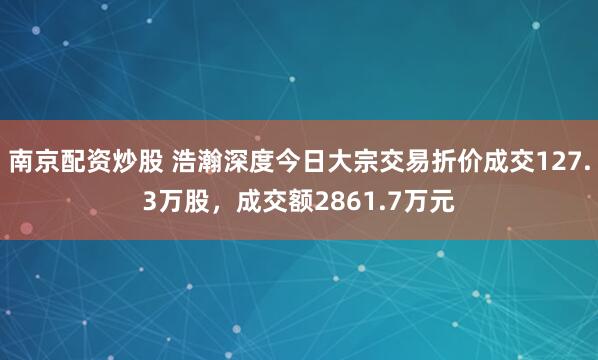 南京配资炒股 浩瀚深度今日大宗交易折价成交127.3万股，成交额2861.7万元