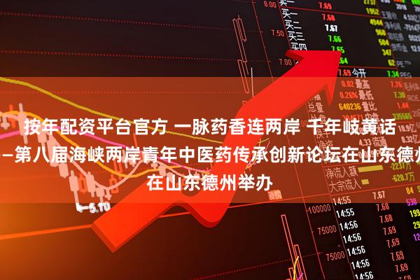 按年配资平台官方 一脉药香连两岸 千年岐黄话传承——第八届海峡两岸青年中医药传承创新论坛在山东德州举办