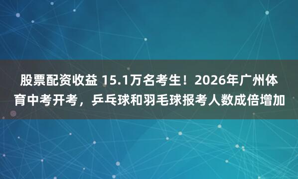 股票配资收益 15.1万名考生！2026年广州体育中考开考，乒乓球和羽毛球报考人数成倍增加