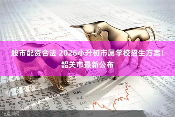 股市配资合法 2026小升初市属学校招生方案！韶关市最新公布