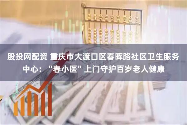 股投网配资 重庆市大渡口区春晖路社区卫生服务中心：“春小医”上门守护百岁老人健康