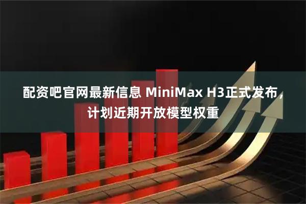 配资吧官网最新信息 MiniMax H3正式发布，计划近期开放模型权重