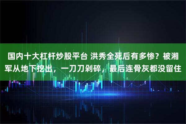 国内十大杠杆炒股平台 洪秀全死后有多惨？被湘军从地下挖出，一刀刀剁碎，最后连骨灰都没留住